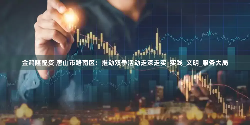 金鸿隆配资 唐山市路南区：推动双争活动走深走实_实践_文明_服务大局