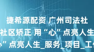 捷希源配资 广州司法社工：深耕社区矫正 用“心”点亮人生_服务_项目_工作