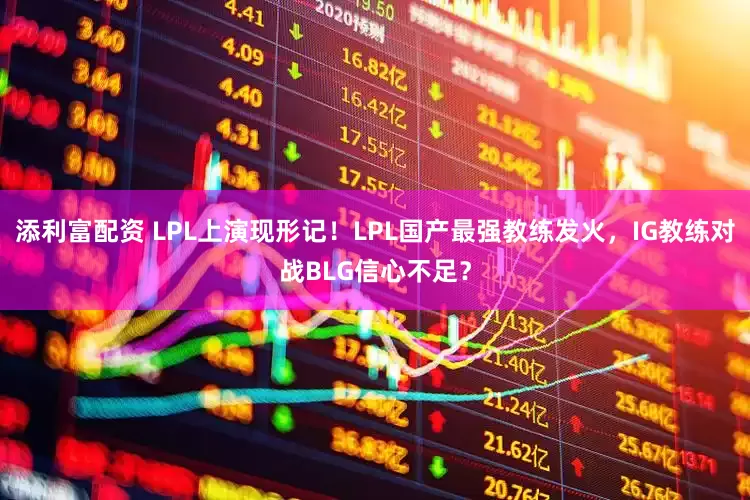 添利富配资 LPL上演现形记！LPL国产最强教练发火，IG教练对战BLG信心不足？