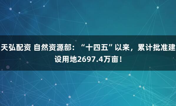 天弘配资 自然资源部：“十四五”以来，累计批准建设用地2697.4万亩！