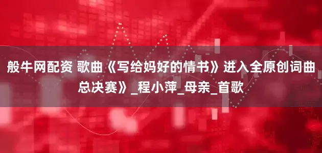 般牛网配资 歌曲《写给妈好的情书》进入全原创词曲总决赛》_程小萍_母亲_首歌