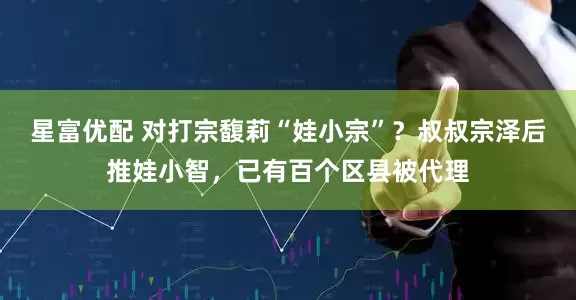星富优配 对打宗馥莉“娃小宗”？叔叔宗泽后推娃小智，已有百个区县被代理