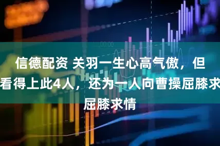 信德配资 关羽一生心高气傲，但却看得上此4人，还为一人向曹操屈膝求情