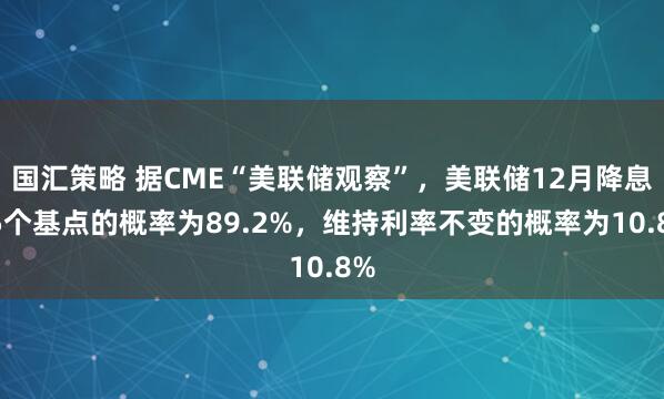 国汇策略 据CME“美联储观察”，美联储12月降息25个基点的概率为89.2%，维持利率不变的概率为10.8%