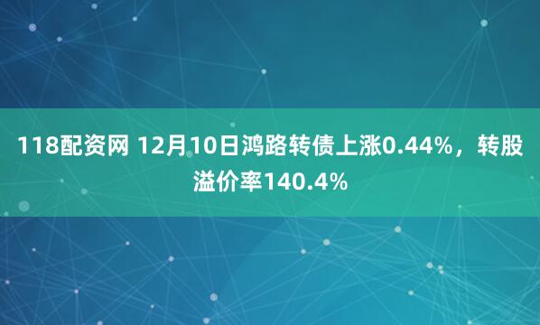 118配资网 12月10日鸿路转债上涨0.44%，转股溢价率140.4%