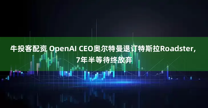 牛投客配资 OpenAI CEO奥尔特曼退订特斯拉Roadster, 7年半等待终放弃