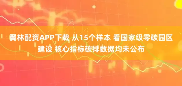 翼林配资APP下载 从15个样本 看国家级零碳园区建设 核心指标碳排数据均未公布