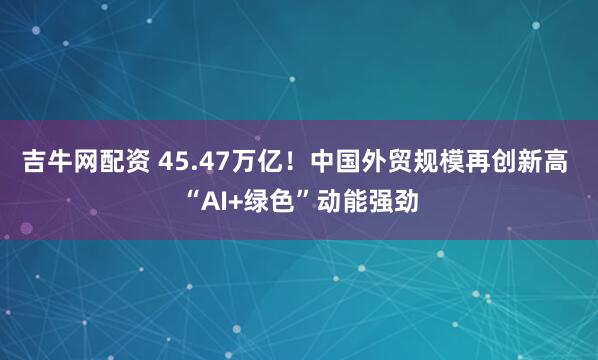 吉牛网配资 45.47万亿！中国外贸规模再创新高 “AI+绿色”动能强劲