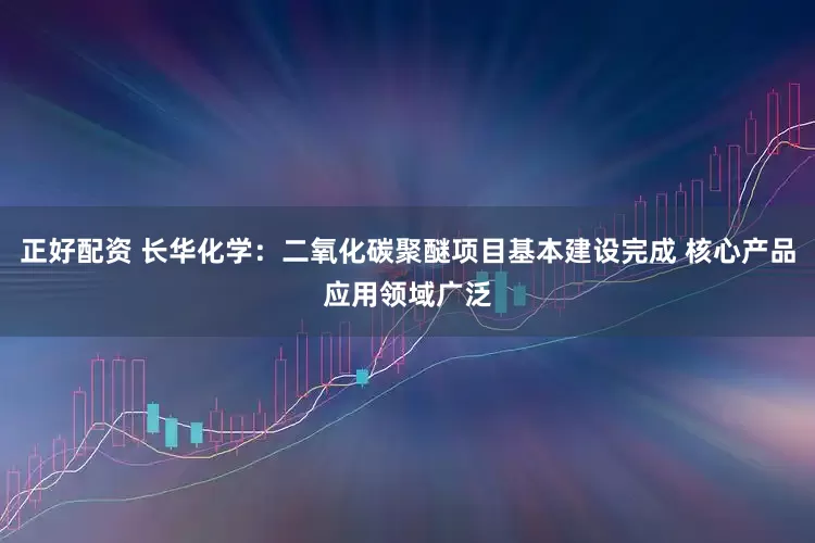 正好配资 长华化学：二氧化碳聚醚项目基本建设完成 核心产品应用领域广泛